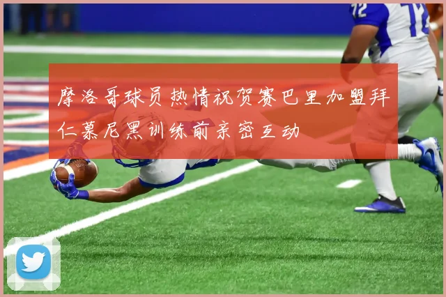 摩洛哥球员热情祝贺赛巴里加盟拜仁慕尼黑训练前亲密互动